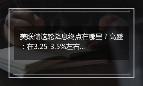 美联储这轮降息终点在哪里？高盛：在3.25-3.5%左右，比上个周期峰值高出100个基点