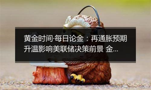 黄金时间·每日论金：再通胀预期升温影响美联储决策前景 金价转入中短期空头模型