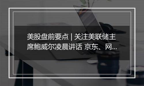 美股盘前要点 | 关注美联储主席鲍威尔凌晨讲话 京东、网易、B站盘前放榜