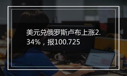 美元兑俄罗斯卢布上涨2.34%，报100.725