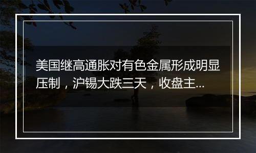 美国继高通胀对有色金属形成明显压制，沪锡大跌三天，收盘主力跌2.98% | 沪锡机构要评