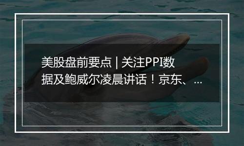 美股盘前要点 | 关注PPI数据及鲍威尔凌晨讲话！京东、网易、B站盘前放榜