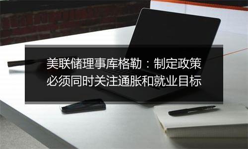 美联储理事库格勒：制定政策必须同时关注通胀和就业目标