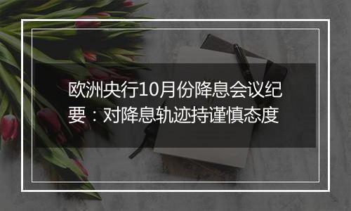 欧洲央行10月份降息会议纪要：对降息轨迹持谨慎态度