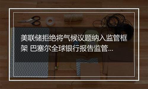 美联储拒绝将气候议题纳入监管框架 巴塞尔全球银行报告监管规定恐难产