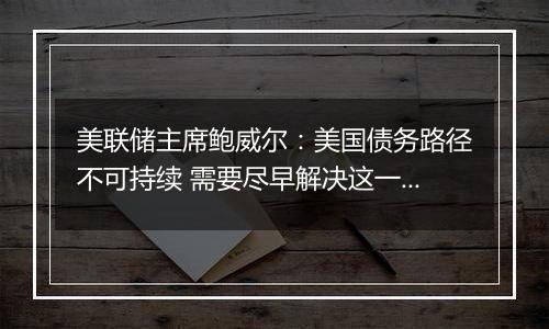 美联储主席鲍威尔：美国债务路径不可持续 需要尽早解决这一问题