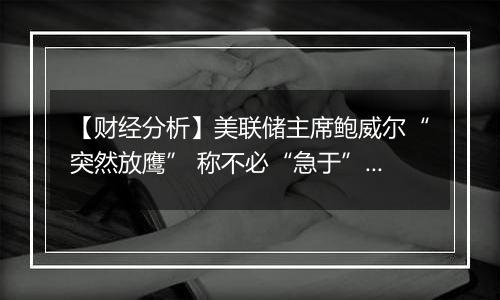 【财经分析】美联储主席鲍威尔“突然放鹰” 称不必“急于”降息