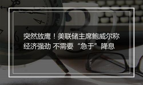 突然放鹰！美联储主席鲍威尔称经济强劲 不需要“急于”降息