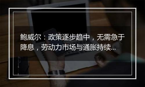 鲍威尔：政策逐步趋中，无需急于降息，劳动力市场与通胀持续降温