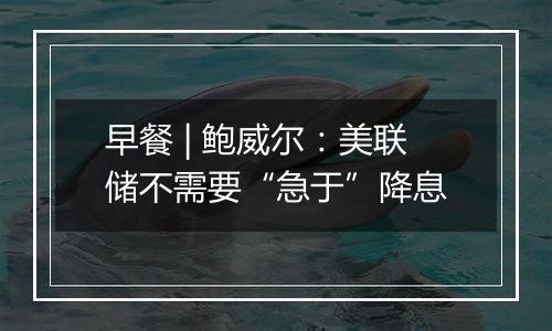 早餐 | 鲍威尔：美联储不需要“急于”降息