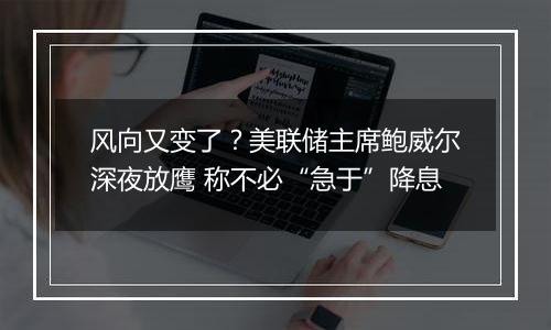 风向又变了？美联储主席鲍威尔深夜放鹰 称不必“急于”降息