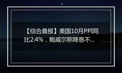 【综合晨报】美国10月PPI同比2.4%，鲍威尔称降息不必急于一时