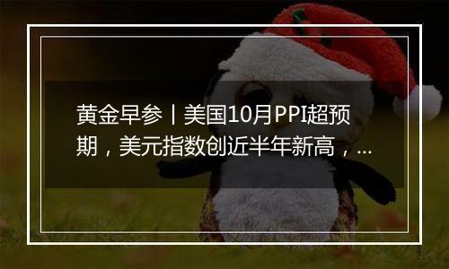 黄金早参丨美国10月PPI超预期，美元指数创近半年新高，金价再度下行