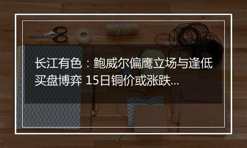 长江有色：鲍威尔偏鹰立场与逢低买盘博弈 15日铜价或涨跌波动