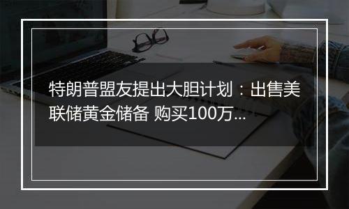 特朗普盟友提出大胆计划：出售美联储黄金储备 购买100万枚比特币