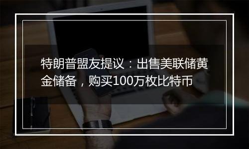 特朗普盟友提议：出售美联储黄金储备，购买100万枚比特币