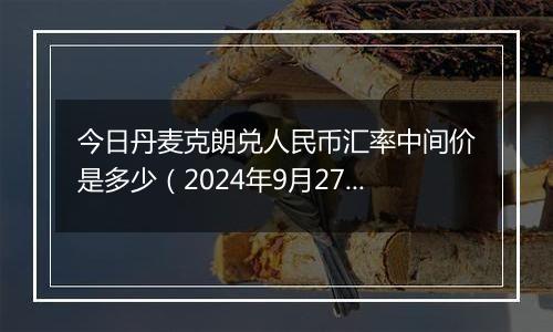 今日丹麦克朗兑人民币汇率中间价是多少（2024年9月27日）