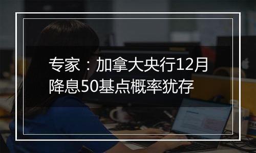 专家：加拿大央行12月降息50基点概率犹存