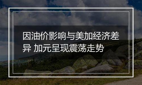 因油价影响与美加经济差异 加元呈现震荡走势