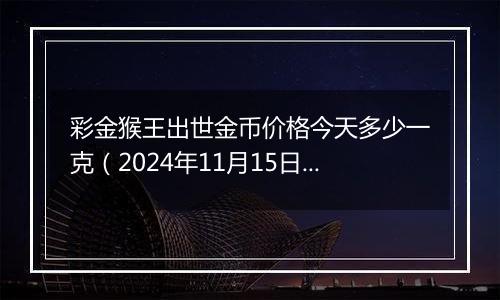 彩金猴王出世金币价格今天多少一克（2024年11月15日）