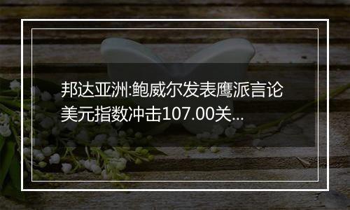 邦达亚洲:鲍威尔发表鹰派言论 美元指数冲击107.00关口