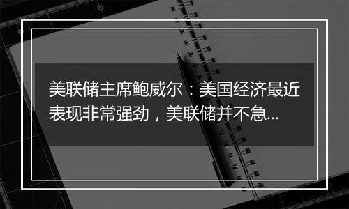 美联储主席鲍威尔：美国经济最近表现非常强劲，美联储并不急于降息