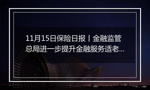 11月15日保险日报丨金融监管总局进一步提升金融服务适老化水平！险资举牌潮再起，“扫货”逻辑生变！