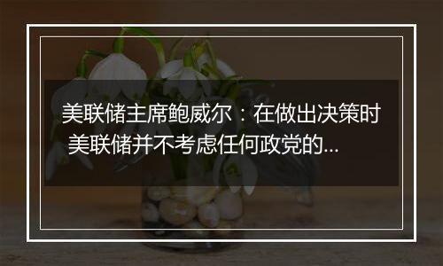 美联储主席鲍威尔：在做出决策时 美联储并不考虑任何政党的利益