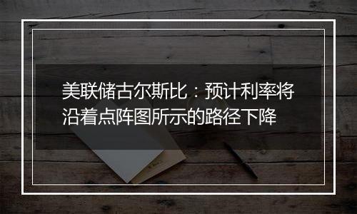 美联储古尔斯比：预计利率将沿着点阵图所示的路径下降