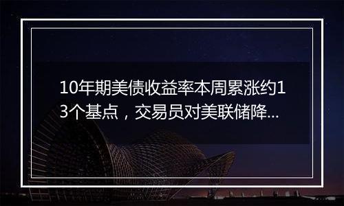 10年期美债收益率本周累涨约13个基点，交易员对美联储降息概率的降温现象昙花一现