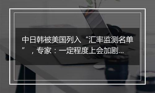 中日韩被美国列入“汇率监测名单”，专家：一定程度上会加剧国际经济竞争中紧张情绪