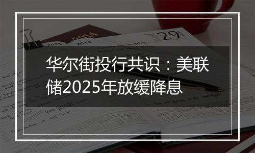 华尔街投行共识：美联储2025年放缓降息