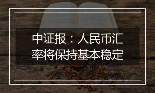 中证报：人民币汇率将保持基本稳定