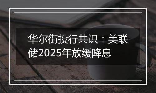 华尔街投行共识：美联储2025年放缓降息