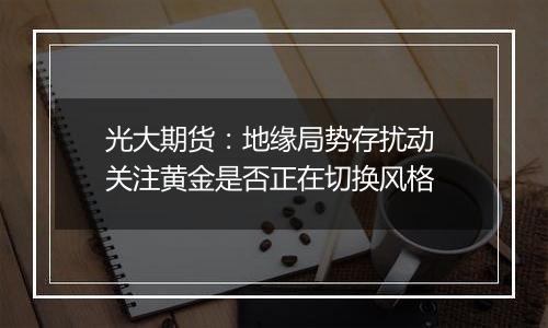 光大期货：地缘局势存扰动 关注黄金是否正在切换风格