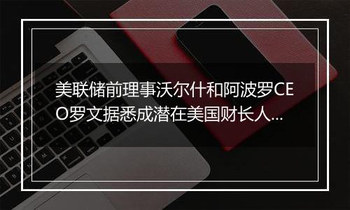 美联储前理事沃尔什和阿波罗CEO罗文据悉成潜在美国财长人选