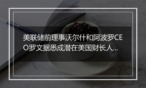 美联储前理事沃尔什和阿波罗CEO罗文据悉成潜在美国财长人选