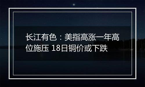 长江有色：美指高涨一年高位施压 18日铜价或下跌