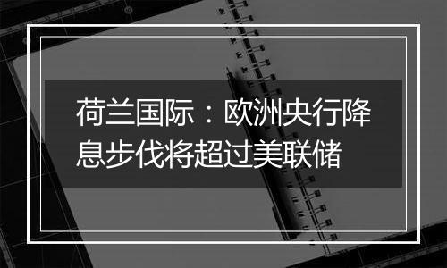 荷兰国际：欧洲央行降息步伐将超过美联储