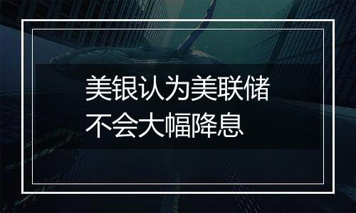 美银认为美联储不会大幅降息