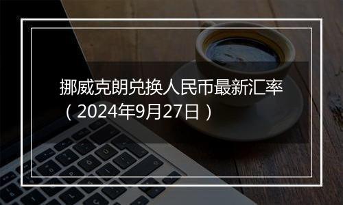 挪威克朗兑换人民币最新汇率（2024年9月27日）