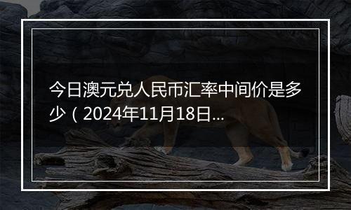 今日澳元兑人民币汇率中间价是多少（2024年11月18日）