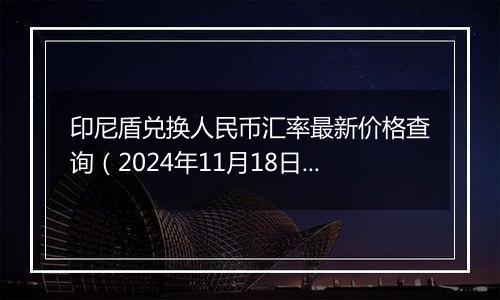 印尼盾兑换人民币汇率最新价格查询（2024年11月18日）