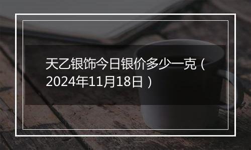 天乙银饰今日银价多少一克（2024年11月18日）