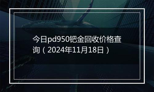 今日pd950钯金回收价格查询（2024年11月18日）