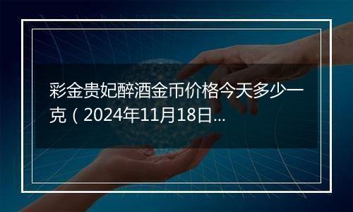 彩金贵妃醉酒金币价格今天多少一克（2024年11月18日）