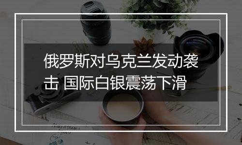 俄罗斯对乌克兰发动袭击 国际白银震荡下滑