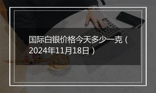 国际白银价格今天多少一克（2024年11月18日）