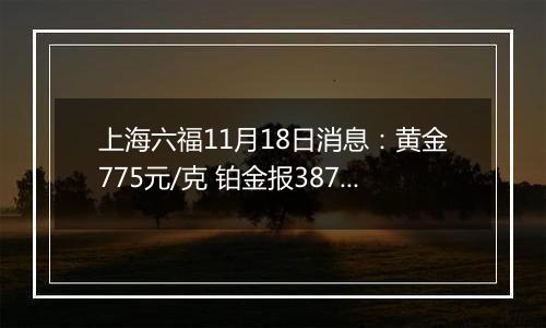 上海六福11月18日消息：黄金775元/克 铂金报387元/克