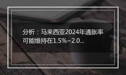 分析：马来西亚2024年通胀率可能维持在1.5%~2.0%之间